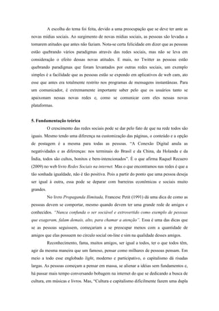 A escolha do tema foi feita, devido a uma preocupação que se deve ter ante as
novas mídias sociais. Ao surgimento de novas mídias sociais, as pessoas são levadas a
tomarem atitudes que antes não faziam. Nota-se certa felicidade em dizer que as pessoas
estão quebrando vários paradigmas através das redes sociais, mas não se leva em
consideração o efeito dessas novas atitudes. E mais, no Twitter as pessoas estão
quebrando paradigmas que foram levantados por outras redes sociais, um exemplo
simples é a facilidade que as pessoas estão se expondo em aplicativos de web cam, ato
esse que antes era totalmente restrito nos programas de mensagens instantâneas. Para
um comunicador, é extremamente importante saber pelo que os usuários tanto se
apaixonam nessas novas redes e, como se comunicar com eles nessas novas
plataformas.


5. Fundamentação teórica
           O crescimento das redes sociais pode se dar pelo fato de que na rede todos são
iguais. Mesmo tendo uma diferença na customização das páginas, o conteúdo e a opção
de postagem é a mesma para todas as pessoas. “A Conexão Digital anula as
negatividades e as diferenças: nos terminais do Brasil e da China, da Holanda e da
Índia, todos são cultos, bonitos e bem-intencionados”. É o que afirma Raquel Recuero
(2009) no web livro Redes Sociais na internet. Mas o que encontramos nas redes é que a
tão sonhada igualdade, não é tão positiva. Pois a partir do ponto que uma pessoa deseja
ser igual à outra, essa pode se deparar com barreiras econômicas e sociais muito
grandes.
           No livro Propaganda Ilimitada, Francesc Petit (1991) dá uma dica de como as
pessoas devem se comportar, mesmo quando devem ter uma grande rede de amigos e
conhecidos. “Nunca confunda o ser sociável e extrovertido como exemplo de pessoas
que exageram, falam demais, alto, para chamar a atenção”. Essa é uma das dicas que
se as pessoas seguissem, começariam a se preocupar menos com a quantidade de
amigos que elas possuem no círculo social on-line e sim na qualidade desses amigos.
           Reconhecimento, fama, muitos amigos, ser igual a todos, ter o que todos têm,
agir da mesma maneira que um famoso, pensar como milhares de pessoas pensam. Em
meio a todo esse englobado light, moderno e participativo, o capitalismo dá risadas
largas. As pessoas começam a pensar em massa, se alienar a idéias sem fundamentos e,
há passar mais tempo conversando bobagem na internet do que se dedicando a busca de
cultura, em músicas e livros. Mas, “Cultura e capitalismo dificilmente fazem uma dupla
 