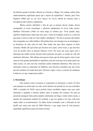 tão familiar quanto Corneille e Racine ou o Gordo e o Magro. Na verdade, cultura tinha
tradicionalmente significado quase que o oposto de capitalismo”. Palmas, para Terry
Eagleton (2005) que no seu livro Depois da Teoria aborda de maneira clara a
divergência entre cultura e capitalismo.
         Muitos autores defendem o fato de que as pessoas devem mudar, devem
acompanhar as novas tecnologias e aderirem rapidamente às novas redes sociais.
Idalberto Chiavenato (1996) vai mais longe ao afirmar que “Ficar parado, hoje,
significa simplesmente andar para trás, pois o ritmo de mudança acelera-se a cada dia
que passa e torna-se cada vez mais rápido e prodigioso.” De fato as pessoas não podem
ficar estagnadas nos velhos hábitos. Não podem ficar sem interagir com as tecnologias e
os benefícios de uma vida em rede. Mas mudar não quer dizer esquecer os bons
costumes. Mudar não quer dizer que devemos nos expor, correr riscos, e que devemos
viver de acordo como as pessoas famosas vivem. Por mais que essas agora com a
utilização das mídias sociais ficaram muito próximas da gente, os modos de vida são
totalmente diferentes. Não adianta uma pessoa tentar agir de forma igual à outra só por
causa de uma grande quantidade de seguidores, pois por mais que essas sejam iguais nas
redes sociais, na vida real elas continuam sendo totalmente diferentes. Não estou me
colocando contra as colocações de Idalberto, mas devemos considerar que não existe
proveito nenhum em mudar para pior. Devemos seguir a risca o conceito de mudanças
evolutivas, ou seja, sempre para melhor.


6. Metodologia
         Para analisar como as pessoas se comportam ao utilizarem o twitter, foi feita
uma pesquisa de observação na rede social durante um período de um ano (setembro
2009 a setembro de 2010), nesse período foram escolhidos alguns cases que serão
analisados e ajudarão a concluir melhor sobre as atitudes dos usuários. Os cases já
possuíam postagens feitas pelos próprios internautas em blogs e outras redes sociais, a
opinião dos internautas também foi avaliada, o que nos ajudou a ter uma visão bem
ampla sobre os acontecimentos. Os dados foram levantados com a utilização de um
profile que conta com mais de 2800 followers e que segue mais de 3mil pessoas,
quantidade significativa para um usuário normal.
 