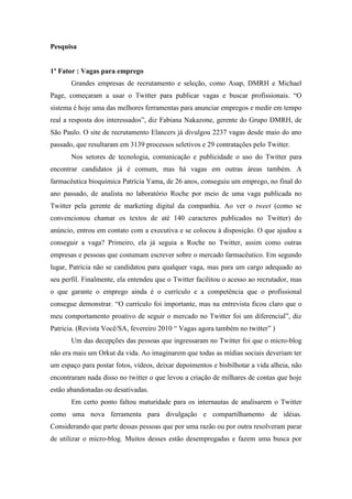 Pesquisa


1º Fator : Vagas para emprego
       Grandes empresas de recrutamento e seleção, como Asap, DMRH e Michael
Page, começaram a usar o Twitter para publicar vagas e buscar profissionais. “O
sistema é hoje uma das melhores ferramentas para anunciar empregos e medir em tempo
real a resposta dos interessados”, diz Fabiana Nakazone, gerente do Grupo DMRH, de
São Paulo. O site de recrutamento Elancers já divulgou 2237 vagas desde maio do ano
passado, que resultaram em 3139 processos seletivos e 29 contratações pelo Twitter.
       Nos setores de tecnologia, comunicação e publicidade o uso do Twitter para
encontrar candidatos já é comum, mas há vagas em outras áreas também. A
farmacêutica bioquímica Patrícia Yama, de 26 anos, conseguiu um emprego, no final do
ano passado, de analista no laboratório Roche por meio de uma vaga publicada no
Twitter pela gerente de marketing digital da companhia. Ao ver o tweet (como se
convencionou chamar os textos de até 140 caracteres publicados no Twitter) do
anúncio, entrou em contato com a executiva e se colocou à disposição. O que ajudou a
conseguir a vaga? Primeiro, ela já seguia a Roche no Twitter, assim como outras
empresas e pessoas que costumam escrever sobre o mercado farmacêutico. Em segundo
lugar, Patrícia não se candidatou para qualquer vaga, mas para um cargo adequado ao
seu perfil. Finalmente, ela entendeu que o Twitter facilitou o acesso ao recrutador, mas
o que garante o emprego ainda é o currículo e a competência que o profissional
consegue demonstrar. “O currículo foi importante, mas na entrevista ficou claro que o
meu comportamento proativo de seguir o mercado no Twitter foi um diferencial”, diz
Patricia. (Revista Você/SA, fevereiro 2010 “ Vagas agora também no twitter” )
       Um das decepções das pessoas que ingressaram no Twitter foi que o micro-blog
não era mais um Orkut da vida. Ao imaginarem que todas as mídias sociais deveriam ter
um espaço para postar fotos, vídeos, deixar depoimentos e bisbilhotar a vida alheia, não
encontraram nada disso no twitter o que levou a criação de milhares de contas que hoje
estão abandonadas ou desativadas.
       Em certo ponto faltou maturidade para os internautas de analisarem o Twitter
como uma nova ferramenta para divulgação e compartilhamento de idéias.
Considerando que parte dessas pessoas que por uma razão ou por outra resolveram parar
de utilizar o micro-blog. Muitos desses estão desempregadas e fazem uma busca por
 