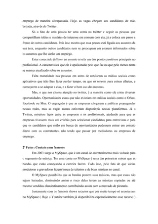 emprego de maneira ultrapassada. Hoje, as vagas chegam aos candidatos de mão
beijada, através do Twitter.
       Só o fato de uma pessoa ter uma conta no twitter e seguir as pessoas que
compartilham idéias e matérias de interesse em comum com ela, já a coloca um passo a
frente de outros candidatos. Pois isso mostra que essa pessoa está ligada aos assuntos da
sua área, enquanto outros candidatos nem se preocupam em estarem informados sobre
os assuntos que lhe darão um emprego.
       Estar conectado fulltime ao assunto revela um dos pontos positivos principais no
profissional. A característica que ele é apaixonado pelo que faz ou que pelo menos tenta
se manter atualizado sobre os assuntos.
       Falta maturidade nas pessoas em antes de rotularem as mídias sociais como
aplicativos que irão lhes fazer perder tempo, ou que só servem para coisas alheias, e
começarem a se adaptar a elas, e a fazer o bom uso das mesmas.
       Mas, o que nos chama atenção no twitter, é a maneira como ele criou diversas
oportunidades. Oportunidades essas que não existiam em mídias sociais como o Orkut,
Facebook ou Msn. O engraçado é que as empresas chegaram a publicar propagandas
nessas redes, mas as vagas nunca estiveram disponíveis nessas plataformas. Já o
Twitter, estreitou laços entre as empresas e os profissionais, ajudando para que as
empresas tivessem mais um critério para selecionar candidatos para entrevistas e para
que os candidatos que estão em busca de oportunidades pudessem entrar em contato
direto com os contratantes, não tendo que passar por mediadores ou empresas de
emprego.


2º Fator: Contato com famosos
       Em 2003 surge o MySpace, que é um canal de entretenimento mais voltado para
o segmento de música. Ter uma conta no MySpace é uma das primeiras coisas que as
bandas que estão começando a carreira fazem. Tudo isso, pelo fato de que várias
produtoras e gravadoras fazem busca de talentos e de boas músicas no canal.
       O MySpace possibilita que as bandas postem suas músicas, mas que essas não
sejam baixadas, diminuindo assim o risco delas terem as músicas copiadas ou até
mesmo vendidas clandestinamente contribuindo assim com o mercado de pirataria.
       Juntamente com os famosos shows secretos que por muito tempo só aconteciam
no MySpace ( Hoje o Youtube também já disponibiliza esporadicamente esse recurso )
 