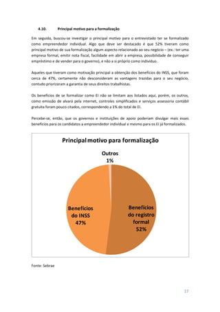 17
4.10. Principal motivo para a formalização
Em seguida, buscou-se investigar o principal motivo para o entrevistado ter se formalizado
como empreendedor individual. Algo que deve ser destacado é que 52% tiveram como
principal motivo de sua formalização algum aspecto relacionado ao seu negócio – (ex.: ter uma
empresa formal, emitir nota fiscal, facilidade em abrir a empresa, possibilidade de conseguir
empréstimo e de vender para o governo), e não a si próprio como indivíduo.
Aqueles que tiveram como motivação principal a obtenção dos benefícios do INSS, que foram
cerca de 47%, certamente não desconsideram as vantagens trazidas para o seu negócio,
contudo priorizaram a garantia de seus direitos trabalhistas.
Os benefícios de se formalizar como EI não se limitam aos listados aqui, porém, os outros,
como emissão de alvará pela internet, controles simplificados e serviços assessoria contábil
gratuita foram pouco citados, correspondendo a 1% do total de EI.
Percebe-se, então, que os governos e instituições de apoio poderiam divulgar mais esses
benefícios para os candidatos a empreendedor individual e mesmo para os EI já formalizados.
Benefícios
do registro
formal
52%
Benefícios
do INSS
47%
Outros
1%
Principalmotivo para formalização
Fonte: Sebrae
 