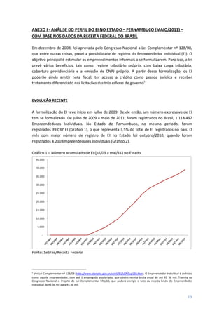 23
ANEXO I - ANÁLISE DO PERFIL DO EI NO ESTADO – PERNAMBUCO (MAIO/2011) –
COM BASE NOS DADOS DA RECEITA FEDERAL DO BRASIL
Em dezembro de 2008, foi aprovada pelo Congresso Nacional a Lei Complementar nº 128/08,
que entre outras coisas, prevê a possibilidade de registro do Empreendedor Individual (EI). O
objetivo principal é estimular os empreendimentos informais a se formalizarem. Para isso, a lei
prevê vários benefícios, tais como: regime tributário próprio, com baixa carga tributária,
cobertura previdenciária e a emissão de CNPJ próprio. A partir dessa formalização, os EI
poderão ainda emitir nota fiscal, ter acesso a crédito como pessoa jurídica e receber
tratamento diferenciado nas licitações das três esferas de governo5
.
EVOLUÇÃO RECENTE
A formalização do EI teve início em julho de 2009. Desde então, um número expressivo de EI
tem se formalizado. De julho de 2009 a maio de 2011, foram registrados no Brasil, 1.118.497
Empreendedores Individuais. No Estado de Pernambuco, no mesmo período, foram
registrados 39.037 EI (Gráfico 1), o que representa 3,5% do total de EI registrados no país. O
mês com maior número de registro de EI no Estado foi outubro/2010, quando foram
registrados 4.210 Empreendedores Individuais (Gráfico 2).
Gráfico 1 – Número acumulado de EI (jul/09 a mai/11) no Estado
-
5.000
10.000
15.000
20.000
25.000
30.000
35.000
40.000
45.000
Fonte: Sebrae/Receita Federal
5
Ver Lei Complementar nº 128/08 (http://www.planalto.gov.br/ccivil/lEI/LCP/Lcp128.htm). O Empreendedor Individual é definido
como aquele empreendedor, com até 1 empregado assalariado, que obtêm receita bruta anual de até R$ 36 mil. Tramita no
Congresso Nacional o Projeto de Lei Complementar 591/10, que poderá corrigir o teto da receita bruta do Empreendedor
Individual de R$ 36 mil para R$ 48 mil.
 