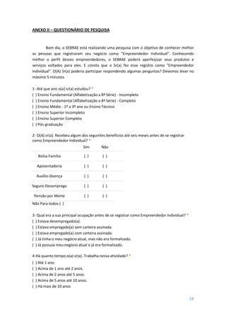 28
ANEXO II – QUESTIONÁRIO DE PESQUISA
Bom dia, o SEBRAE está realizando uma pesquisa com o objetivo de conhecer melhor
as pessoas que registraram seu negócio como “Empreendedor Individual”. Conhecendo
melhor o perfil desses empreendedores, o SEBRAE poderá aperfeiçoar seus produtos e
serviços voltados para eles. E consta que o Sr(a) fez esse registro como “Empreendedor
Individual”. O(A) Sr(a) poderia participar respondendo algumas perguntas? Devemos levar no
máximo 5 minutos.
1- Até que ano o(a) sr(a) estudou? *
( ) Ensino Fundamental (Alfabetização a 8ª Série) - Incompleto
( ) Ensino Fundamental (Alfabetização a 8ª Série) - Completo
( ) Ensino Médio - 1º a 3º ano ou Ensino Técnico
( ) Ensino Superior Incompleto
( ) Ensino Superior Completo
( ) Pós-graduação
2- O(A) sr(a). Recebeu algum dos seguintes benefícios até seis meses antes de se registrar
como Empreendedor Individual? *
Sim Não
Bolsa-Família ( ) ( )
Aposentadoria ( ) ( )
Auxílio-Doença ( ) ( )
Seguro-Desemprego ( ) ( )
Pensão por Morte ( ) ( )
Não Para todos ( )
3- Qual era a sua principal ocupação antes de se registrar como Empreendedor Individual? *
( ) Estava desempregado(a).
( ) Estava empregado(a) sem carteira assinada.
( ) Estava empregado(a) com carteira assinada.
( ) Já tinha o meu negócio atual, mas não era formalizado.
( ) Já possuía meu negócio atual e já era formalizado.
4-Há quanto tempo o(a) sr(a). Trabalha nessa atividade? *
( ) Até 1 ano.
( ) Acima de 1 ano até 2 anos.
( ) Acima de 2 anos até 5 anos.
( ) Acima de 5 anos até 10 anos.
( ) Há mais de 10 anos
 