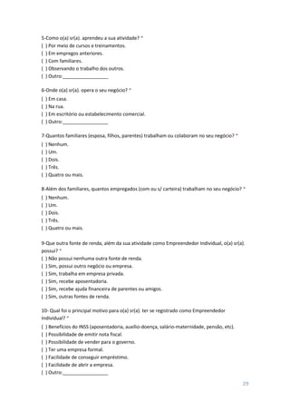 29
5-Como o(a) sr(a). aprendeu a sua atividade? *
( ) Por meio de cursos e treinamentos.
( ) Em empregos anteriores.
( ) Com familiares.
( ) Observando o trabalho dos outros.
( ) Outro:_________________
6-Onde o(a) sr(a). opera o seu negócio? *
( ) Em casa.
( ) Na rua.
( ) Em escritório ou estabelecimento comercial.
( ) Outro:_________________
7-Quantos familiares (esposa, filhos, parentes) trabalham ou colaboram no seu negócio? *
( ) Nenhum.
( ) Um.
( ) Dois.
( ) Três.
( ) Quatro ou mais.
8-Além dos familiares, quantos empregados (com ou s/ carteira) trabalham no seu negócio? *
( ) Nenhum.
( ) Um.
( ) Dois.
( ) Três.
( ) Quatro ou mais.
9-Que outra fonte de renda, além da sua atividade como Empreendedor Individual, o(a) sr(a).
possui? *
( ) Não possui nenhuma outra fonte de renda.
( ) Sim, possui outro negócio ou empresa.
( ) Sim, trabalha em empresa privada.
( ) Sim, recebe aposentadoria.
( ) Sim, recebe ajuda financeira de parentes ou amigos.
( ) Sim, outras fontes de renda.
10- Qual foi o principal motivo para o(a) sr(a). ter se registrado como Empreendedor
Individual? *
( ) Benefícios do INSS (aposentadoria, auxílio-doença, salário-maternidade, pensão, etc).
( ) Possibilidade de emitir nota fiscal.
( ) Possibilidade de vender para o governo.
( ) Ter uma empresa formal.
( ) Facilidade de conseguir empréstimo.
( ) Facilidade de abrir a empresa.
( ) Outro:_________________
 