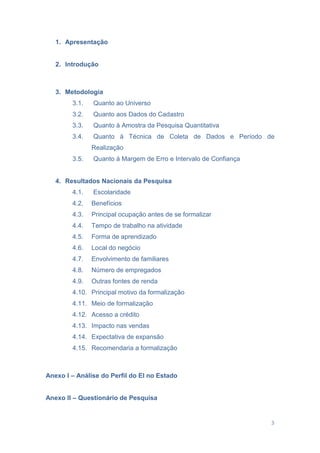3
1. Apresentação
2. Introdução
3. Metodologia
3.1. Quanto ao Universo
3.2. Quanto aos Dados do Cadastro
3.3. Quanto à Amostra da Pesquisa Quantitativa
3.4. Quanto à Técnica de Coleta de Dados e Período de
Realização
3.5. Quanto à Margem de Erro e Intervalo de Confiança
4. Resultados Nacionais da Pesquisa
4.1. Escolaridade
4.2. Benefícios
4.3. Principal ocupação antes de se formalizar
4.4. Tempo de trabalho na atividade
4.5. Forma de aprendizado
4.6. Local do negócio
4.7. Envolvimento de familiares
4.8. Número de empregados
4.9. Outras fontes de renda
4.10. Principal motivo da formalização
4.11. Meio de formalização
4.12. Acesso a crédito
4.13. Impacto nas vendas
4.14. Expectativa de expansão
4.15. Recomendaria a formalização
Anexo I – Análise do Perfil do EI no Estado
Anexo II – Questionário de Pesquisa
 