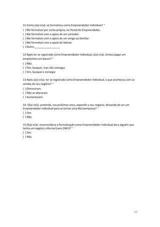 30
11-Como o(a) sr(a). se formalizou como Empreendedor Individual? *
( ) Me formalizei por conta própria, no Portal do Empreendedor.
( ) Me formalizei com o apoio de um contador.
( ) Me formalizei com o apoio de um amigo ou familiar.
( ) Me formalizei com o apoio do Sebrae.
( ) Outro:_________________
12-Após ter se registrado como Empreendedor Individual, o(a) sr(a). tentou pegar um
empréstimo em banco? *
( ) Não.
( ) Sim, busquei, mas não consegui.
( ) Sim, busquei e consegui
13-Após o(a) sr(a). ter se registrado como Empreendedor Individual, o que aconteceu com as
vendas do seu negócio? *
( ) Diminuíram.
( ) Não se alteraram.
( ) Aumentaram.
14- O(a) sr(a). pretende, nos próximos anos, expandir o seu negócio, deixando de ser um
Empreendedor Individual para se tornar uma Microempresa? *
( ) Sim.
( ) Não.
15-O(a) sr(a). recomendaria a formalização como Empreendedor Individual para alguém que
tenha um negócio informal (sem CNPJ)? *
( ) Sim.
( ) Não.
 