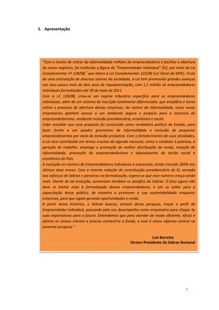 4
1. Apresentação
“Com o intuito de retirar da informalidade milhões de empreendedores e facilitar a abertura
de novos negócios, foi instituída a figura do “Empreendedor Individual” (EI), por meio da Lei
Complementar nº 128/08,1
que altera a Lei Complementar 123/06 (Lei Geral da MPE). Fruto
de uma articulação de diversos setores da sociedade, a Lei tem promovido grandes avanços
nos seus pouco mais de dois anos de regulamentação, com 1,1 milhão de empreendedores
individuais formalizados até 30 de maio de 2011.
Com a LC 128/08, criou-se um regime tributário específico para os empreendedores
individuais, além de um sistema de inscrição totalmente diferenciado, que simplifica e torna
online o processo de abertura dessas empresas. Ao saírem da informalidade, esses novos
empresários ganham acesso a um ambiente seguro e propício para o exercício do
empreendedorismo, mediante inclusão previdenciária, econômica e social.
Cabe ressaltar que essa proposta foi construída como verdadeira política de Estado, para
fazer frente a um quadro gravíssimo de informalidade e exclusão de pequenos
empreendimentos por meio da inclusão produtiva. Com o fortalecimento de suas atividades,
a Lei tem contribuído em temas cruciais da agenda nacional, como o combate à pobreza, a
geração de trabalho, emprego e promoção de melhor distribuição da renda, redução da
informalidade, promoção do empreendedorismo e adensamento do tecido social e
econômico do País.
A evolução no número de Empreendedores Individuais é expressiva, tendo crescido 283% nos
últimos doze meses. Com a recente redução da contribuição previdenciária do EI, somada
aos esforços de Sebrae e parceiros na formalização, espera-se que esse número cresça ainda
mais. Diante de tal evolução, aumentam também os desafios do Sebrae. O foco agora não
deve se limitar mais à formalização desses empreendedores, e sim se voltar para a
capacitação desse público, de maneira a promover a sua sustentabilidade enquanto
empresas, para que sigam gerando oportunidades e renda.
A partir desse histórico, o Sebrae buscou, através dessa pesquisa, traçar o perfil do
Empreendedor Individual, passando pelo seu desempenho como empresário para chegar às
suas expectativas para o futuro. Entendemos que para atender de modo eficiente, eficaz e
efetivo os nossos clientes é preciso conhecê-lo a fundo, e esse é nosso objetivo central na
presente pesquisa.”
Luiz Barretto
Diretor-Presidente do Sebrae Nacional
 