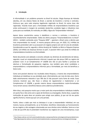 5
2. Introdução
A informalidade é um problema presente no Brasil há séculos. Sérgio Buarque de Holanda
abordou, em seu clássico Raízes do Brasil, a aversão do brasileiro a normas e contratos.
Estima-se que, para cada empresa legalmente registrada no Brasil, há outras duas não
registradas. Visando trazer para a formalidade milhões de empreendedores brasileiros que
ainda continuavam à margem da sociedade dando-lhes condições legais e tributárias mais
justas para sua realidade, foi instituída, em 2008, a figura do “Empreendedor Individual”.
Apesar dessa característica avessa à obediência a normas e contratos, o brasileiro é
reconhecidamente empreendedor. Dados da última pesquisa “Empreendedorismo no Brasil”
(2011) – também conhecida como “Pesquisa GEM” – apontam o Brasil como o décimo país
mais empreendedor do mundo1
. A mesma pesquisa afirma que, em 2010, 21,1 milhões de
brasileiros pretendiam abrir ou já atuavam em negócio próprio com até 3,5 anos de atividade.
Considerando-se que há, segundo o último Anuário do Trabalho na Micro e Pequena Empresa
(2010), 5,8 milhões de empresas formais no país2
, é possível inferir que ainda há milhões de
empreendedores brasileiros na informalidade.
Neste documento será adotado o conceito utilizado nas diretrizes de atendimento do Sebrae,
segundo o qual um empreendimento informal é aquele que não possui CNPJ ou registro de
produtor rural. A Lei Complementar nº 128/08 veio não só para facilitar o processo de
abertura e formalização de pequenos negócios, mas também para atrair candidatos a
empreendedores e empreendedores informais para a formalidade, por meio de benefícios a
baixo custo.
Como será possível observar nos resultados desta Pesquisa, a maioria dos empreendedores
Individuais já trabalhava na sua atividade atual, informalmente, por mais de dois anos. Outro
dado extremamente relevante é que 78% dos EI não possuem outra fonte de renda. Esses
números mostram que, não fosse o esforço de regulamentar e implementar a Lei
Complementar nº 128/08, a grande maioria desses empreendedores recém-formalizados
nunca teriam acesso a benefícios básicos como cobertura previdenciária.
Além disso, esta pesquisa mostra que a maior parte dos empreendedores individuais trabalha
em ponto fixo e não conta com o apoio de familiares ou empregados. Diante disso, o papel das
instituições de apoio deve ser proativo para atingir esse público, já que sair de seu ponto
significa fechá-lo, mesmo que por um curto período.
Porém, talvez o dado que mais se destaque é o que o empreendedor individual, em sua
maioria, buscou principalmente, ao se formalizar, benefícios relacionados ao funcionamento
de seu negócio e não vantagens relacionadas aos seus direitos como indivíduo. Soma-se a isso
o fato de que 87% dos EI pretendem transformar seu negócio em uma microempresa, o que
1
http://www.sebrae.com.br/customizado/estudos-e-pesquisas/temas-estrategicos/empreendedorismo
2
http://gestaoportal.sebrae.com.br/customizado/estudos-e-pesquisas/temas-estrategicos/emprego
 