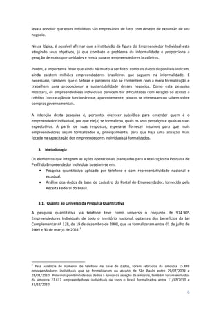 6
leva a concluir que esses indivíduos são empresários de fato, com desejos de expansão de seu
negócio.
Nessa lógica, é possível afirmar que a instituição da figura do Empreendedor Individual está
atingindo seus objetivos, já que combate o problema da informalidade e proporciona a
geração de mais oportunidades e renda para os empreendedores brasileiros.
Porém, é importante frisar que ainda há muito a ser feito: como os dados disponíveis indicam,
ainda existem milhões empreendedores brasileiros que seguem na informalidade. É
necessário, também, que o Sebrae e parceiros não se contentem com a mera formalização e
trabalhem para proporcionar a sustentabilidade desses negócios. Como esta pesquisa
mostrará, os empreendedores individuais parecem ter dificuldades com relação ao acesso a
crédito, contratação de funcionários e, aparentemente, poucos se interessam ou sabem sobre
compras governamentais.
A intenção desta pesquisa é, portanto, oferecer subsídios para entender quem é o
empreendedor individual, por que ele(a) se formalizou, quais os seus percalços e quais as suas
expectativas. A partir de suas respostas, espera-se fornecer insumos para que mais
empreendedores sejam formalizados e, principalmente, para que haja uma atuação mais
focada na capacitação dos empreendedores individuais já formalizados.
3. Metodologia
Os elementos que integram as ações operacionais planejadas para a realização da Pesquisa de
Perfil do Empreendedor Individual baseiam-se em:
• Pesquisa quantitativa aplicada por telefone e com representatividade nacional e
estadual.
• Análise dos dados da base de cadastro do Portal do Empreendedor, fornecida pela
Receita Federal do Brasil.
3.1. Quanto ao Universo da Pesquisa Quantitativa
A pesquisa quantitativa via telefone teve como universo o conjunto de 974.905
Empreendedores Individuais de todo o território nacional, optantes dos benefícios da Lei
Complementar nº 128, de 19 de dezembro de 2008, que se formalizaram entre 01 de julho de
2009 e 31 de março de 2011.3
3
Pela ausência de números de telefone na base de dados, foram retirados da amostra 15.888
empreendedores individuais que se formalizaram no estado de São Paulo entre 29/07/2009 e
28/01/2010. Pela indisponibilidade dos dados à época da seleção da amostra, também foram excluídos
da amostra 22.612 empreendedores individuais de todo o Brasil formalizados entre 11/12/2010 e
31/12/2010.
 