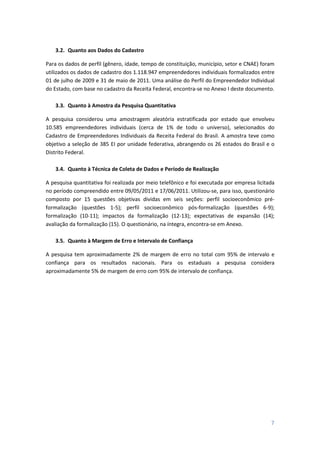 7
3.2. Quanto aos Dados do Cadastro
Para os dados de perfil (gênero, idade, tempo de constituição, município, setor e CNAE) foram
utilizados os dados de cadastro dos 1.118.947 empreendedores individuais formalizados entre
01 de julho de 2009 e 31 de maio de 2011. Uma análise do Perfil do Empreendedor Individual
do Estado, com base no cadastro da Receita Federal, encontra-se no Anexo I deste documento.
3.3. Quanto à Amostra da Pesquisa Quantitativa
A pesquisa considerou uma amostragem aleatória estratificada por estado que envolveu
10.585 empreendedores individuais (cerca de 1% de todo o universo), selecionados do
Cadastro de Empreendedores Individuais da Receita Federal do Brasil. A amostra teve como
objetivo a seleção de 385 EI por unidade federativa, abrangendo os 26 estados do Brasil e o
Distrito Federal.
3.4. Quanto à Técnica de Coleta de Dados e Período de Realização
A pesquisa quantitativa foi realizada por meio telefônico e foi executada por empresa licitada
no período compreendido entre 09/05/2011 e 17/06/2011. Utilizou-se, para isso, questionário
composto por 15 questões objetivas dividas em seis seções: perfil socioeconômico pré-
formalização (questões 1-5); perfil socioeconômico pós-formalização (questões 6-9);
formalização (10-11); impactos da formalização (12-13); expectativas de expansão (14);
avaliação da formalização (15). O questionário, na íntegra, encontra-se em Anexo.
3.5. Quanto à Margem de Erro e Intervalo de Confiança
A pesquisa tem aproximadamente 2% de margem de erro no total com 95% de intervalo e
confiança para os resultados nacionais. Para os estaduais a pesquisa considera
aproximadamente 5% de margem de erro com 95% de intervalo de confiança.
 