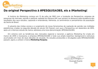 Da original Perspectiva à #PESQUISA365, eis a iMarketing!
A história da iMarketing começa em 13 de julho de 1993 com a fundação da Perspectiva, empresa de
pesquisas de mercado, opinião e eleitoral, sediada em Manaus-AM, que sempre se destacou pela excelência dos
resultados dos seus estudos, captando e entendendo, fielmente, os sentimentos e pensamentos da população
do Norte do Brasil.
O advento das mídias sociais e o surgimento de novas ferramentas de captação de opinião nas múltiplas
plataformas criadas na segunda década do século XXI fizeram com que a Perspectiva, em dezembro de 2015,
após um criterioso estudo de marca, adotasse uma nova denominação: #PESQUISA365.
Em sintonia com as tendências dos mercados regional e nacional, a agência iMarketing foi criada em
março de 2019 e incorporou a empresa #PESQUISA365 e toda sua ampla expertise, background e estrutura
acumulados em mais de duas décadas de atuação. Os estudos produzidos e divulgados pela #PESQUISA365
passam, agora, a utilizar a marca iMarketing Pesquisa.
Durango Duarte
CEO
 