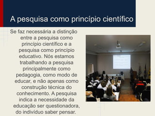 A pesquisa como princípio científico
Se faz necessária a distinção
entre a pesquisa como
princípio científico e a
pesquisa como princípio
educativo. Nós estamos
trabalhando a pesquisa
principalmente como
pedagogia, como modo de
educar, e não apenas como
construção técnica do
conhecimento. A pesquisa
indica a necessidade da
educação ser questionadora,
do indivíduo saber pensar.
 
