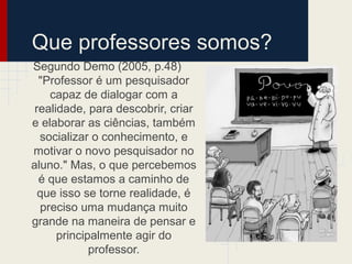 Que professores somos?
Segundo Demo (2005, p.48)
"Professor é um pesquisador
capaz de dialogar com a
realidade, para descobrir, criar
e elaborar as ciências, também
socializar o conhecimento, e
motivar o novo pesquisador no
aluno." Mas, o que percebemos
é que estamos a caminho de
que isso se torne realidade, é
preciso uma mudança muito
grande na maneira de pensar e
principalmente agir do
professor.
 