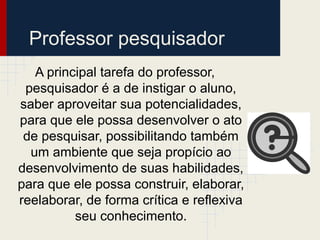 Professor pesquisador
A principal tarefa do professor,
pesquisador é a de instigar o aluno,
saber aproveitar sua potencialidades,
para que ele possa desenvolver o ato
de pesquisar, possibilitando também
um ambiente que seja propício ao
desenvolvimento de suas habilidades,
para que ele possa construir, elaborar,
reelaborar, de forma crítica e reflexiva
seu conhecimento.
 