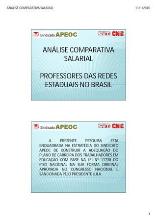 ANÁLISE COMPARATIVA SALARIAL                                11/1/2010




                     ANÁLISE COMPARATIVA
                           SALARIAL

                   PROFESSORES DAS REDES
                    ESTADUAIS NO BRASIL




                        A    PRESENTE     PESQUISA   ESTÁ
                   ENQUADRADA NA ESTRATÉGIA DO SINDICATO
                   APEOC DE CONSTRUIR A ADEQUAÇÃO DO
                   PLANO DE CARREIRA DOS TRABALHADORES EM
                   EDUCAÇÃO COM BASE NA LEI Nº 11738 DO
                   PISO NACIONAL NA SUA FORMA ORIGINAL
                   APROVADA NO CONGRESSO NACIONAL E
                   SANCIONADA PELO PRESIDENTE LULA.
                                              LULA.




                                                                   1
 