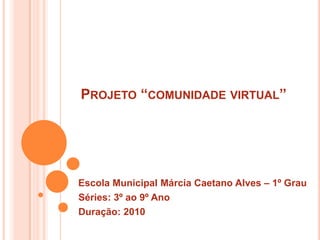Projeto “comunidade virtual” Escola Municipal Márcia Caetano Alves – 1º Grau  Séries: 3º ao 9º Ano  Duração: 2010 