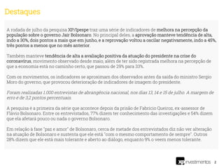 2
A rodada de julho da pesquisa XP/Ipespe traz uma série de indicadores de melhora na percepção da
população sobre o governo Jair Bolsonaro. No principal deles, a aprovação manteve tendência de alta,
indo a 30%, dois pontos a mais que em junho, e a reprovação voltou a oscilar negativamente, indo a 45%,
três pontos a menos que no mês anterior.
Também manteve tendência de alta a avaliação positiva da atuação do presidente na crise do
coronavírus, movimento observado desde maio, além de ter sido registrada melhora na percepção de
que a economia está no caminho certo, que passou de 29% para 33%.
Com os movimentos, os indicadores se aproximam dos observados antes da saída do ministro Sergio
Moro do governo, que provocou deterioração de indicadores de imagem do presidente.
Foram realizadas 1.000 entrevistas de abrangência nacional, nos dias 13, 14 e 15 de julho. A margem de
erro é de 3,2 pontos percentuais.
A pesquisa é a primeira da série que acontece depois da prisão de Fabrício Queiroz, ex-assessor de
Flávio Bolsonaro. Entre os entrevistados, 77% dizem ter conhecimento das investigações e 54% dizem
que ela afetará pouco ou nada o governo Bolsonaro.
Em relação à fase "paz e amor" de Bolsonaro, cerca de metade dos entrevistados diz não ver alteração
na atuação de Bolsonaro e sustenta que ele está "com o mesmo comportamento de sempre". Outros
28% dizem que ele está mais tolerante e aberto ao diálogo, enquanto 9% o veem menos tolerante.
Destaques
 