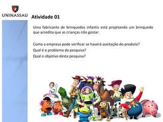 Atividade 01
Uma fabricante de brinquedos infantis está projetando um brinquedo
que acredita que as crianças irão gostar.

Como a empresa pode verificar se haverá aceitação do produto?
Qual é o problema da pesquisa?
Qual o objetivo desta pesquisa?
 