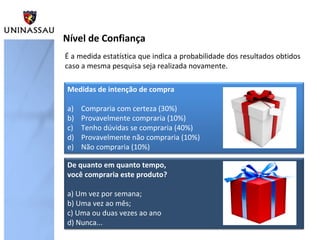 É a medida estatística que indica a probabilidade dos resultados obtidos
caso a mesma pesquisa seja realizada novamente.
Nível de Confiança
Medidas de intenção de compra
a) Compraria com certeza (30%)
b) Provavelmente compraria (10%)
c) Tenho dúvidas se compraria (40%)
d) Provavelmente não compraria (10%)
e) Não compraria (10%)
De quanto em quanto tempo,
você compraria este produto?
a) Um vez por semana;
b) Uma vez ao mês;
c) Uma ou duas vezes ao ano
d) Nunca...
 