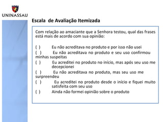 Com relação ao amaciante que a Senhora testou, qual das frases
está mais de acordo com sua opinião:
( ) Eu não acreditava no produto e por isso não usei
( ) Eu não acreditava no produto e seu uso confirmou
minhas suspeitas
( ) Eu acreditei no produto no início, mas após seu uso me
decepcionei
( ) Eu não acreditava no produto, mas seu uso me
surpreendeu
( ) Eu acreditei no produto desde o início e fiquei muito
satisfeita com seu uso
( ) Ainda não formei opinião sobre o produto
Escala de Avaliação Itemizada
 