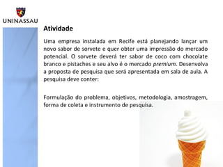 Uma empresa instalada em Recife está planejando lançar um
novo sabor de sorvete e quer obter uma impressão do mercado
potencial. O sorvete deverá ter sabor de coco com chocolate
branco e pistaches e seu alvo é o mercado premium. Desenvolva
a proposta de pesquisa que será apresentada em sala de aula. A
pesquisa deve conter:
Formulação do problema, objetivos, metodologia, amostragem,
forma de coleta e instrumento de pesquisa.
Atividade
 
