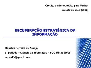 RECUPERAÇÃO ESTRATÉGICA DA INFORMAÇÃO Ronaldo Ferreira de Araújo 6° período – Ciência da Informação – PUC Minas (2006) [email_address] Crédito e micro-crédito para Mulher Estudo de caso (2006) 