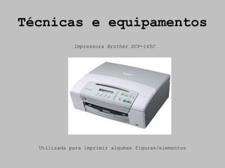 Técnicas e equipamentos
             Impressora Brother DCP-145C




  Utilizada para imprimir algumas figuras/elementos
 
