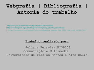 Webgrafia | Bibliografia |
    Autoria do trabalho

1. http://www.youtube.com/watch?v=JfNgTsKqMCw&feature=related
2. http://www.livingroom.org.au/photolog/reviews/sony/sony_cybershot_dscw100.php
3. http://shopping.tray.com.br/oferta/filmadora-samsung-hmx-h204-16gb-full-hd/id:702177




                     Trabalho realizado por:
           Juliana Ferreira Nº39003
          Comunicação e Multimédia
 Universidade de Trás-os-Montes e Alto Douro
 