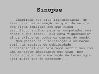 Sinopse
   Inspirado nos ares Transmontanos, um
tema para uma animação surgiu. Já se riu
com algum familiar seu que ficou
estupfacto a olhar para um computador sem
saber o que fazer? Pois esta "ignorância"
ainda existe em todos os cantos do mundo.
   Num género de humor/ficção a animação
será num registo de publicidade
institicional que fará você sorrir mas com
uma mensagem importante por trás: nem
todos acompanham a evolução da técnologia
(por muito que se esforcem!).
 