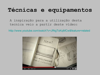 Técnicas e equipamentos
A inspiração para a utilização desta
tecnica veio a partir deste vídeo:
http://www.youtube.com/watch?v=JfNgTsKqMCw&feature=related
 