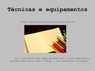 Técnicas e equipamentos
        Folhas com textura para pintura em aquarela




    Foi o escolhido para fazer de base pois é muito texturado e
um pouco mais escuro que o normal, o que sobressaiu as figuras.
 