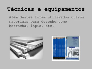 Técnicas e equipamentos
Além destes foram utilizados outros
materiais para desenho como
borracha, lápis, etc.
 
