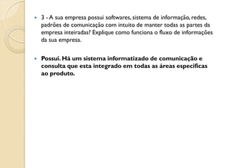    3 - A sua empresa possui softwares, sistema de informação, redes,
    padrões de comunicação com intuito de manter todas as partes da
    empresa inteiradas? Explique como funciona o fluxo de informações
    da sua empresa.

   Possui. Há um sistema informatizado de comunicação e
    consulta que esta integrado em todas as áreas especificas
    ao produto.
 