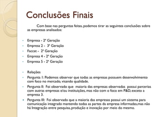 Conclusões Finais
         Com base nas perguntas feitas, podemos tirar as seguintes conclusões sobre
    as empresas analisados:

•   Empresa - 2ª Geração
•   Empresa 2 - 3ª Geração
•   Faccat - 2ª Geração
•   Empresa 4 - 2ª Geração
•   Empresa 5 - 2ª Geração

•   Relações
•   Pergunta 1: Podemos observar que todas as empresas possuem desenvolvimento
    com foco no mercado, visando qualidade.
•   Pergunta II: Foi observado que maioria das empresas observadas possui parcerias
    com outras empresas e/ou instituições, mas não com o foco em P&D, exceto a
    empresa 3.
   Pergunta III: Foi observado que a maioria das empresas possui um sistema para
    comunicação integrado mantendo todas as partes da empresa informadas,mas não
    há Integração entre pesquisa, produção e inovação por meio do mesmo.
 