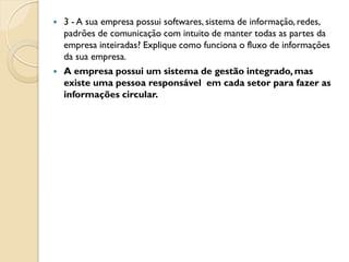    3 - A sua empresa possui softwares, sistema de informação, redes,
    padrões de comunicação com intuito de manter todas as partes da
    empresa inteiradas? Explique como funciona o fluxo de informações
    da sua empresa.
   A empresa possui um sistema de gestão integrado, mas
    existe uma pessoa responsável em cada setor para fazer as
    informações circular.
 