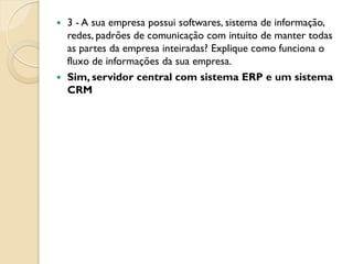  3 - A sua empresa possui softwares, sistema de informação,
  redes, padrões de comunicação com intuito de manter todas
  as partes da empresa inteiradas? Explique como funciona o
  fluxo de informações da sua empresa.
 Sim, servidor central com sistema ERP e um sistema
  CRM
 