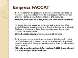 Empresa FACCAT
   1 - A sua empresa faz pesquisas e desenvolvimentos com foco no
    mercado? É aplicado algum método de avaliação e otimização dos
    projetos visando a qualidade do mesmo? cite exemplos
   Sim,sim, avaliação de curso,avaliação com os funcionários.

    2 - A sua empresa possui parceria com outras empresas e/ou
    instituições para pesquisa, projeto e desenvolvimento de produtos?
    Explique brevemente o fluxo de desenvolvimento de um novo
    produto em sua empresa.
   Sim a Faccat possui parcerias, mas é só serviço.

   3 - A sua empresa possui softwares, sistema de informação, redes,
    padrões de comunicação com intuito de manter todas as partes da
    empresa inteiradas? Explique como funciona o fluxo de informações
    da sua empresa.
   Não, ela possui canais de informação o SAGA (para alunos),
    e o telefone (para funcionários).
 