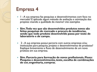 Empresa 4
   1 - A sua empresa faz pesquisas e desenvolvimentos com foco no
    mercado? É aplicado algum método de avaliação e otimização dos
    projetos visando a qualidade do mesmo? cite exemplos

   Sim.Toda vez que são desenvolvidos produtos novos são
    feitas pesquisas de mercado e procura de tendências,
    sendo que todo produto desenvolvido passa por teste de
    laboratório e de campo.

    2 - A sua empresa possui parceria com outras empresas e/ou
    instituições para pesquisa, projeto e desenvolvimento de produtos?
    Explique brevemente o fluxo de desenvolvimento de um novo
    produto em sua empresa.

   Sim. Parceria para formação de novos profissionais. Fluxo:
    Pesquisa e desenvolvimento, teste, escolha de combinações
    de cor, engenharia, compras.
 