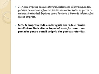    3 - A sua empresa possui softwares, sistema de informação, redes,
    padrões de comunicação com intuito de manter todas as partes da
    empresa inteiradas? Explique como funciona o fluxo de informações
    da sua empresa.

   Sim. A empresa toda é interligada em rede e ramais
    telefônicos.Toda alteração ou informação devem ser
    passadas para o e-mail próprio das pessoas referidas.
 