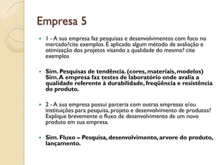 Empresa 5
   1 - A sua empresa faz pesquisas e desenvolvimentos com foco no
    mercado?cite exemplos. É aplicado algum método de avaliação e
    otimização dos projetos visando a qualidade do mesmo? cite
    exemplos

   Sim. Pesquisas de tendência. (cores, materiais, modelos)
    Sim. A empresa faz testes de laboratório onde avalia a
    qualidade referente à durabilidade, freqüência e resistência
    do produto.

   2 - A sua empresa possui parceria com outras empresas e/ou
    instituições para pesquisa, projeto e desenvolvimento de produtos?
    Explique brevemente o fluxo de desenvolvimento de um novo
    produto em sua empresa.

   Sim. Fluxo – Pesquisa, desenvolvimento, arvore do produto,
    lançamento.
 