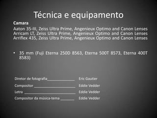 Técnica e equipamento
Camara
Aaton 35-III, Zeiss Ultra Prime, Angenieux Optimo and Canon Lenses
Arricam LT, Zeiss Ultra Prime, Angenieux Optimo and Canon Lenses
Arriflex 435, Zeiss Ultra Prime, Angenieux Optimo and Canon Lenses


• 35 mm (Fuji Eterna 250D 8563, Eterna 500T 8573, Eterna 400T
  8583)



Diretor de fotografia______________   Eric Gautier
Compositor _____________________ Eddie Vedder
Letra __________________________ Eddie Vedder
Compositor da música-tema _______     Eddie Vedder
 
