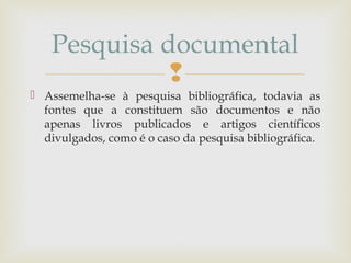
 Assemelha-se à pesquisa bibliográfica, todavia as
fontes que a constituem são documentos e não
apenas livros publicados e artigos científicos
divulgados, como é o caso da pesquisa bibliográfica.
Pesquisa documental
 