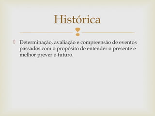 
 Determinação, avaliação e compreensão de eventos
passados com o propósito de entender o presente e
melhor prever o futuro.
Histórica
 