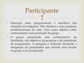 
 Interação entre pesquisadores e membros das
situações investigadas. Não obedece a uma proposta
predeterminada de ação. Tem como objetivo obter
conhecimento mais profundo do grupo.
 O grupo pesquisado tem conhecimento da
finalidade, dos objetivos da pesquisa e da identidade
do pesquisador. A pesquisa é realizada mediante a
integração do pesquisador que assume uma função
no grupo a ser pesquisado.
Participante
 