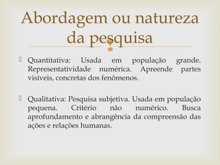 
 Quantitativa: Usada em população grande.
Representatividade numérica. Apreende partes
visíveis, concretas dos fenômenos.
 Qualitativa: Pesquisa subjetiva. Usada em população
pequena. Critério não numérico. Busca
aprofundamento e abrangência da compreensão das
ações e relações humanas.
Abordagem ou natureza
da pesquisa
 