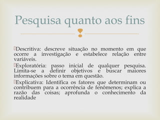 
Descritiva: descreve situação no momento em que
ocorre a investigação e estabelece relação entre
variáveis.
Exploratória: passo inicial de qualquer pesquisa.
Limita-se a definir objetivos e buscar maiores
informações sobre o tema em questão.
Explicativa: Identifica os fatores que determinam ou
contribuem para a ocorrência de fenômenos; explica a
razão das coisas; aprofunda o conhecimento da
realidade
Pesquisa quanto aos fins
 