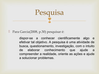 
 Para Garcia(2008, p.30) pesquisar é:
Pesquisa
dispor-se a conhecer cientificamente algo e
efetivar tal objetivo. A pesquisa é uma atividade de
busca, questionamento, investigação, com o intuito
de elaborar conhecimento que ajude a
compreender a realidade, oriente as ações e ajude
a solucionar problemas.
 