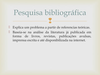 
 Explica um problema a partir de referencias teóricas.
 Baseia-se na análise da literatura já publicada em
forma de livros, revistas, publicações avulsas,
imprensa escrita e até disponibilizada na internet.
Pesquisa bibliográfica
 