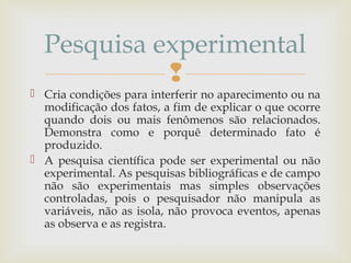 
 Cria condições para interferir no aparecimento ou na
modificação dos fatos, a fim de explicar o que ocorre
quando dois ou mais fenômenos são relacionados.
Demonstra como e porquê determinado fato é
produzido.
 A pesquisa científica pode ser experimental ou não
experimental. As pesquisas bibliográficas e de campo
não são experimentais mas simples observações
controladas, pois o pesquisador não manipula as
variáveis, não as isola, não provoca eventos, apenas
as observa e as registra.
Pesquisa experimental
 