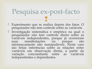 
 Experimento que se realiza depois dos fatos. O
pesquisador não tem controle sobre as variáveis.
 Investigação sistemática e empírica na qual o
pesquisador não tem controle direto sobre as
variáveis independentes, porque já ocorreram
suas manifestações ou porque são
intrinsecamente não manipuláveis. Neste caso
são feitas inferências sobre as relações entre
variáveis em observação direta, a partir da
variação concomitante entre as variáveis
independentes e dependentes.
Pesquisa ex-post-facto
 